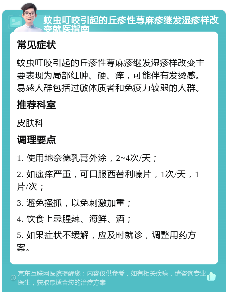 蚊虫叮咬引起的丘疹性荨麻疹继发湿疹样改变就医指南 常见症状 蚊虫叮咬引起的丘疹性荨麻疹继发湿疹样改变主要表现为局部红肿、硬、痒，可能伴有发烫感。易感人群包括过敏体质者和免疫力较弱的人群。 推荐科室 皮肤科 调理要点 1. 使用地奈德乳膏外涂，2~4次/天； 2. 如瘙痒严重，可口服西替利嗪片，1次/天，1片/次； 3. 避免搔抓，以免刺激加重； 4. 饮食上忌腥辣、海鲜、酒； 5. 如果症状不缓解，应及时就诊，调整用药方案。