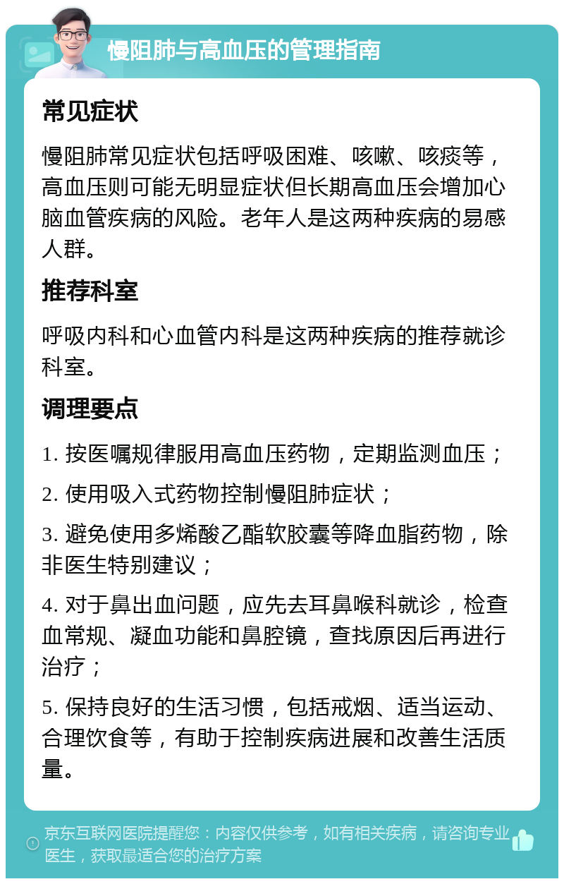 慢阻肺与高血压的管理指南 常见症状 慢阻肺常见症状包括呼吸困难、咳嗽、咳痰等，高血压则可能无明显症状但长期高血压会增加心脑血管疾病的风险。老年人是这两种疾病的易感人群。 推荐科室 呼吸内科和心血管内科是这两种疾病的推荐就诊科室。 调理要点 1. 按医嘱规律服用高血压药物，定期监测血压； 2. 使用吸入式药物控制慢阻肺症状； 3. 避免使用多烯酸乙酯软胶囊等降血脂药物，除非医生特别建议； 4. 对于鼻出血问题，应先去耳鼻喉科就诊，检查血常规、凝血功能和鼻腔镜，查找原因后再进行治疗； 5. 保持良好的生活习惯，包括戒烟、适当运动、合理饮食等，有助于控制疾病进展和改善生活质量。