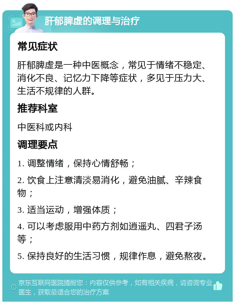 肝郁脾虚的调理与治疗 常见症状 肝郁脾虚是一种中医概念，常见于情绪不稳定、消化不良、记忆力下降等症状，多见于压力大、生活不规律的人群。 推荐科室 中医科或内科 调理要点 1. 调整情绪，保持心情舒畅； 2. 饮食上注意清淡易消化，避免油腻、辛辣食物； 3. 适当运动，增强体质； 4. 可以考虑服用中药方剂如逍遥丸、四君子汤等； 5. 保持良好的生活习惯，规律作息，避免熬夜。