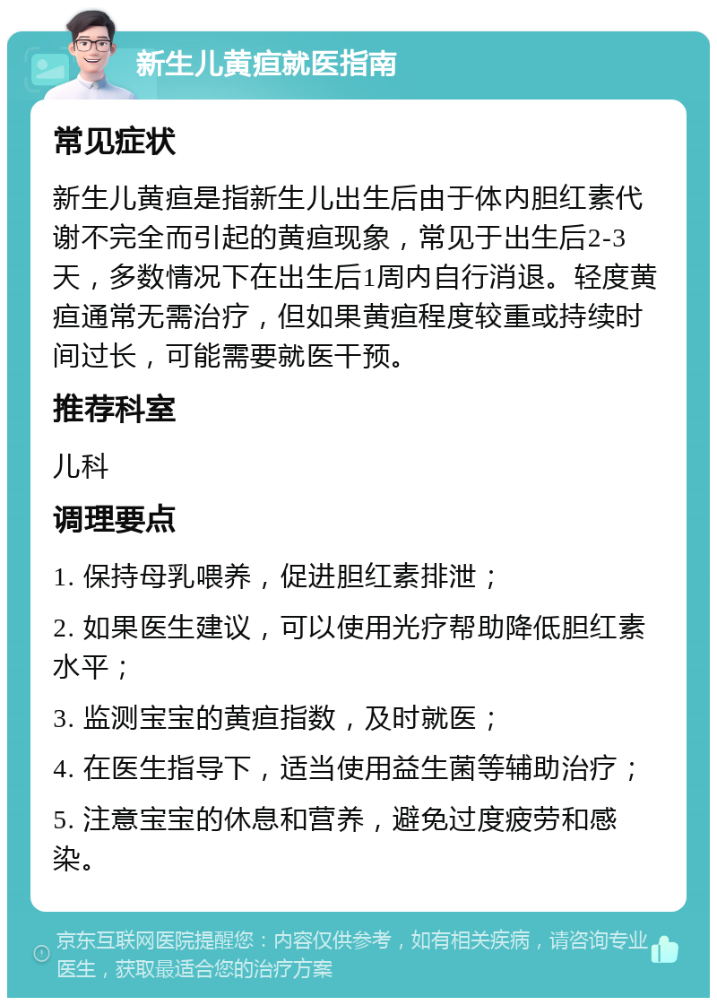 新生儿黄疸就医指南 常见症状 新生儿黄疸是指新生儿出生后由于体内胆红素代谢不完全而引起的黄疸现象，常见于出生后2-3天，多数情况下在出生后1周内自行消退。轻度黄疸通常无需治疗，但如果黄疸程度较重或持续时间过长，可能需要就医干预。 推荐科室 儿科 调理要点 1. 保持母乳喂养，促进胆红素排泄； 2. 如果医生建议，可以使用光疗帮助降低胆红素水平； 3. 监测宝宝的黄疸指数，及时就医； 4. 在医生指导下，适当使用益生菌等辅助治疗； 5. 注意宝宝的休息和营养，避免过度疲劳和感染。