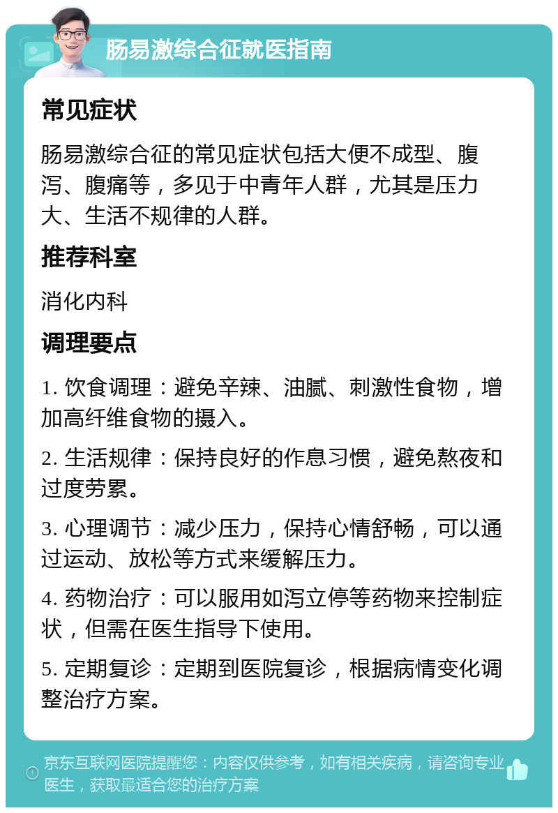 肠易激综合征就医指南 常见症状 肠易激综合征的常见症状包括大便不成型、腹泻、腹痛等，多见于中青年人群，尤其是压力大、生活不规律的人群。 推荐科室 消化内科 调理要点 1. 饮食调理：避免辛辣、油腻、刺激性食物，增加高纤维食物的摄入。 2. 生活规律：保持良好的作息习惯，避免熬夜和过度劳累。 3. 心理调节：减少压力，保持心情舒畅，可以通过运动、放松等方式来缓解压力。 4. 药物治疗：可以服用如泻立停等药物来控制症状，但需在医生指导下使用。 5. 定期复诊：定期到医院复诊，根据病情变化调整治疗方案。