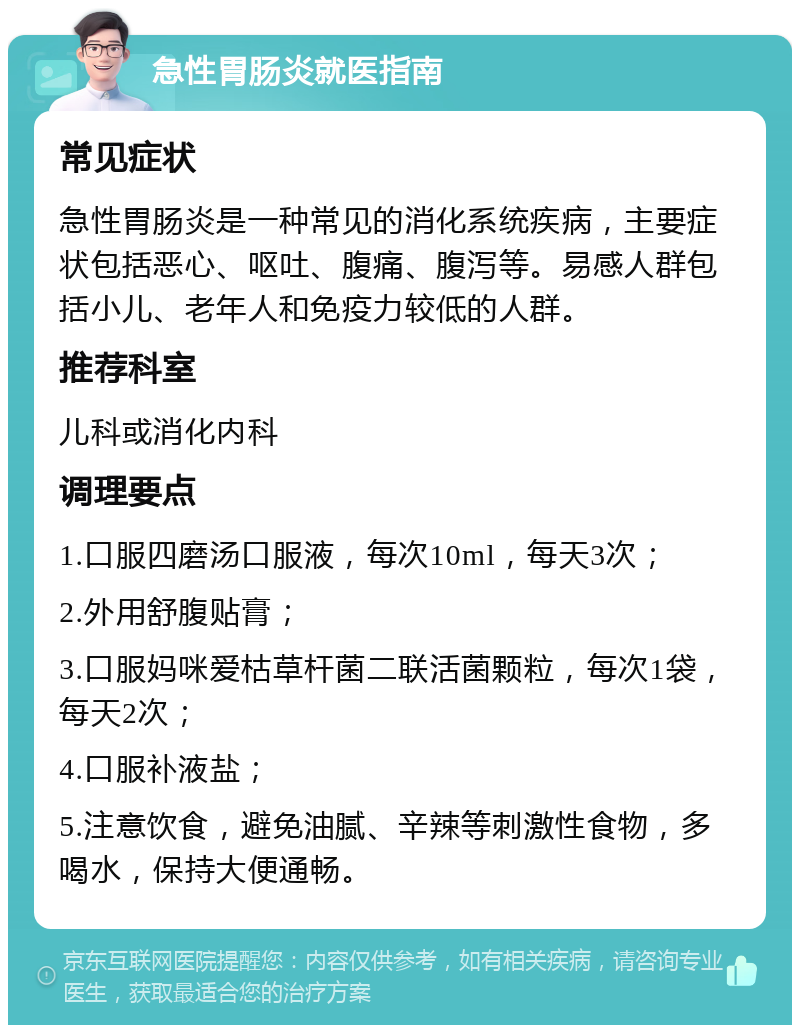 急性胃肠炎就医指南 常见症状 急性胃肠炎是一种常见的消化系统疾病，主要症状包括恶心、呕吐、腹痛、腹泻等。易感人群包括小儿、老年人和免疫力较低的人群。 推荐科室 儿科或消化内科 调理要点 1.口服四磨汤口服液，每次10ml，每天3次； 2.外用舒腹贴膏； 3.口服妈咪爱枯草杆菌二联活菌颗粒，每次1袋，每天2次； 4.口服补液盐； 5.注意饮食，避免油腻、辛辣等刺激性食物，多喝水，保持大便通畅。