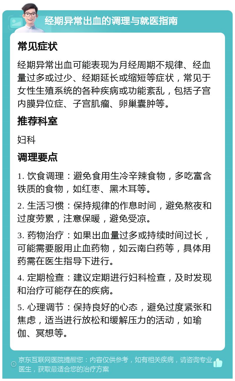 经期异常出血的调理与就医指南 常见症状 经期异常出血可能表现为月经周期不规律、经血量过多或过少、经期延长或缩短等症状，常见于女性生殖系统的各种疾病或功能紊乱，包括子宫内膜异位症、子宫肌瘤、卵巢囊肿等。 推荐科室 妇科 调理要点 1. 饮食调理：避免食用生冷辛辣食物，多吃富含铁质的食物，如红枣、黑木耳等。 2. 生活习惯：保持规律的作息时间，避免熬夜和过度劳累，注意保暖，避免受凉。 3. 药物治疗：如果出血量过多或持续时间过长，可能需要服用止血药物，如云南白药等，具体用药需在医生指导下进行。 4. 定期检查：建议定期进行妇科检查，及时发现和治疗可能存在的疾病。 5. 心理调节：保持良好的心态，避免过度紧张和焦虑，适当进行放松和缓解压力的活动，如瑜伽、冥想等。