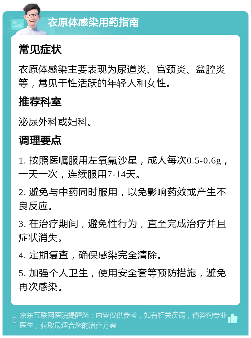 衣原体感染用药指南 常见症状 衣原体感染主要表现为尿道炎、宫颈炎、盆腔炎等，常见于性活跃的年轻人和女性。 推荐科室 泌尿外科或妇科。 调理要点 1. 按照医嘱服用左氧氟沙星，成人每次0.5-0.6g，一天一次，连续服用7-14天。 2. 避免与中药同时服用，以免影响药效或产生不良反应。 3. 在治疗期间，避免性行为，直至完成治疗并且症状消失。 4. 定期复查，确保感染完全清除。 5. 加强个人卫生，使用安全套等预防措施，避免再次感染。