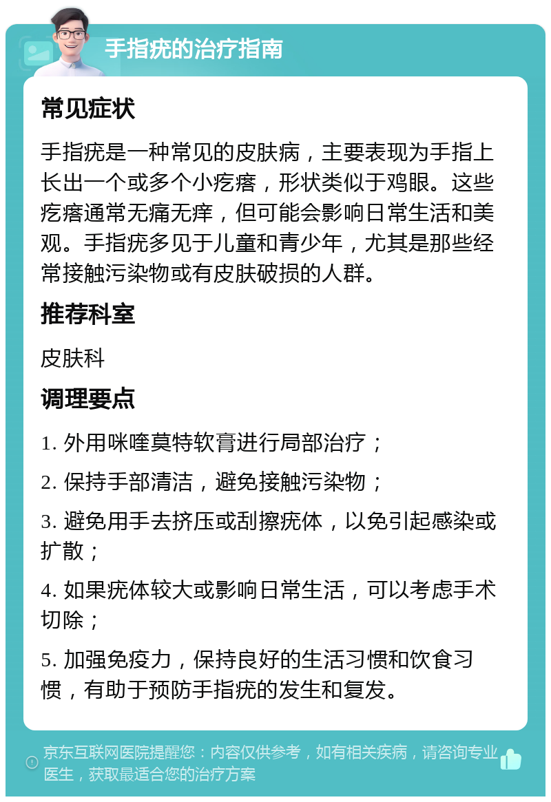 手指疣的治疗指南 常见症状 手指疣是一种常见的皮肤病，主要表现为手指上长出一个或多个小疙瘩，形状类似于鸡眼。这些疙瘩通常无痛无痒，但可能会影响日常生活和美观。手指疣多见于儿童和青少年，尤其是那些经常接触污染物或有皮肤破损的人群。 推荐科室 皮肤科 调理要点 1. 外用咪喹莫特软膏进行局部治疗； 2. 保持手部清洁，避免接触污染物； 3. 避免用手去挤压或刮擦疣体，以免引起感染或扩散； 4. 如果疣体较大或影响日常生活，可以考虑手术切除； 5. 加强免疫力，保持良好的生活习惯和饮食习惯，有助于预防手指疣的发生和复发。