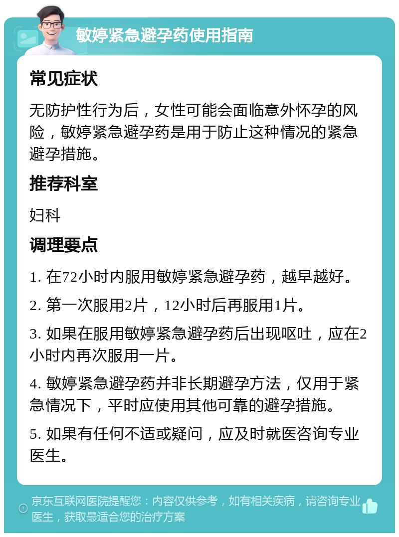 敏婷紧急避孕药使用指南 常见症状 无防护性行为后，女性可能会面临意外怀孕的风险，敏婷紧急避孕药是用于防止这种情况的紧急避孕措施。 推荐科室 妇科 调理要点 1. 在72小时内服用敏婷紧急避孕药，越早越好。 2. 第一次服用2片，12小时后再服用1片。 3. 如果在服用敏婷紧急避孕药后出现呕吐，应在2小时内再次服用一片。 4. 敏婷紧急避孕药并非长期避孕方法，仅用于紧急情况下，平时应使用其他可靠的避孕措施。 5. 如果有任何不适或疑问，应及时就医咨询专业医生。