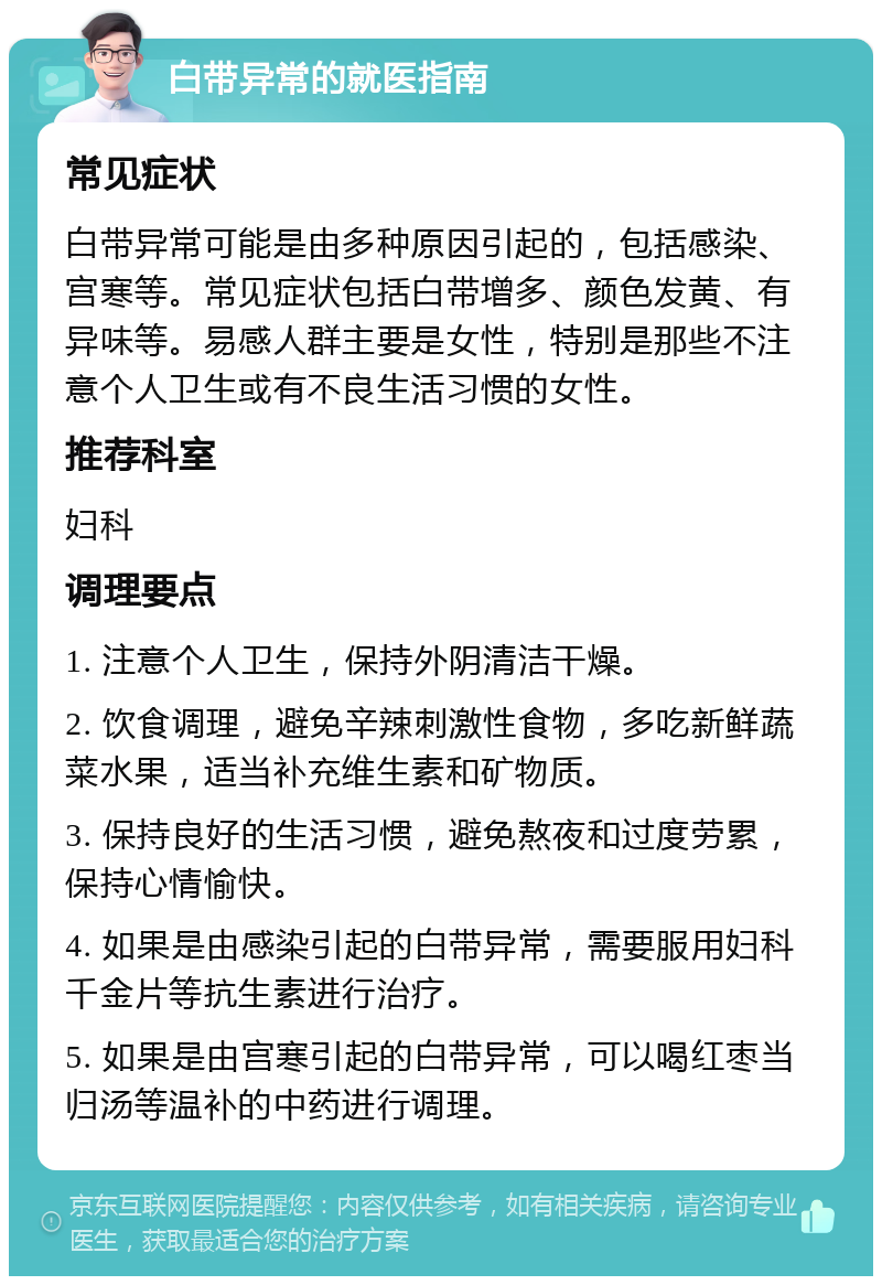 白带异常的就医指南 常见症状 白带异常可能是由多种原因引起的，包括感染、宫寒等。常见症状包括白带增多、颜色发黄、有异味等。易感人群主要是女性，特别是那些不注意个人卫生或有不良生活习惯的女性。 推荐科室 妇科 调理要点 1. 注意个人卫生，保持外阴清洁干燥。 2. 饮食调理，避免辛辣刺激性食物，多吃新鲜蔬菜水果，适当补充维生素和矿物质。 3. 保持良好的生活习惯，避免熬夜和过度劳累，保持心情愉快。 4. 如果是由感染引起的白带异常，需要服用妇科千金片等抗生素进行治疗。 5. 如果是由宫寒引起的白带异常，可以喝红枣当归汤等温补的中药进行调理。