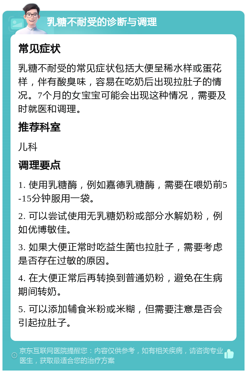 乳糖不耐受的诊断与调理 常见症状 乳糖不耐受的常见症状包括大便呈稀水样或蛋花样，伴有酸臭味，容易在吃奶后出现拉肚子的情况。7个月的女宝宝可能会出现这种情况，需要及时就医和调理。 推荐科室 儿科 调理要点 1. 使用乳糖酶，例如嘉德乳糖酶，需要在喂奶前5-15分钟服用一袋。 2. 可以尝试使用无乳糖奶粉或部分水解奶粉，例如优博敏佳。 3. 如果大便正常时吃益生菌也拉肚子，需要考虑是否存在过敏的原因。 4. 在大便正常后再转换到普通奶粉，避免在生病期间转奶。 5. 可以添加辅食米粉或米糊，但需要注意是否会引起拉肚子。