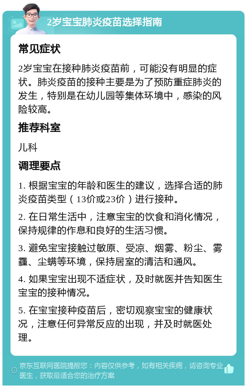 2岁宝宝肺炎疫苗选择指南 常见症状 2岁宝宝在接种肺炎疫苗前，可能没有明显的症状。肺炎疫苗的接种主要是为了预防重症肺炎的发生，特别是在幼儿园等集体环境中，感染的风险较高。 推荐科室 儿科 调理要点 1. 根据宝宝的年龄和医生的建议，选择合适的肺炎疫苗类型（13价或23价）进行接种。 2. 在日常生活中，注意宝宝的饮食和消化情况，保持规律的作息和良好的生活习惯。 3. 避免宝宝接触过敏原、受凉、烟雾、粉尘、雾霾、尘螨等环境，保持居室的清洁和通风。 4. 如果宝宝出现不适症状，及时就医并告知医生宝宝的接种情况。 5. 在宝宝接种疫苗后，密切观察宝宝的健康状况，注意任何异常反应的出现，并及时就医处理。