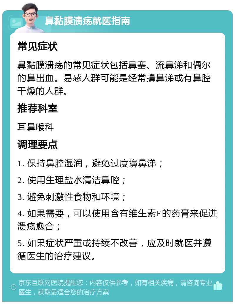 鼻黏膜溃疡就医指南 常见症状 鼻黏膜溃疡的常见症状包括鼻塞、流鼻涕和偶尔的鼻出血。易感人群可能是经常擤鼻涕或有鼻腔干燥的人群。 推荐科室 耳鼻喉科 调理要点 1. 保持鼻腔湿润，避免过度擤鼻涕； 2. 使用生理盐水清洁鼻腔； 3. 避免刺激性食物和环境； 4. 如果需要，可以使用含有维生素E的药膏来促进溃疡愈合； 5. 如果症状严重或持续不改善，应及时就医并遵循医生的治疗建议。