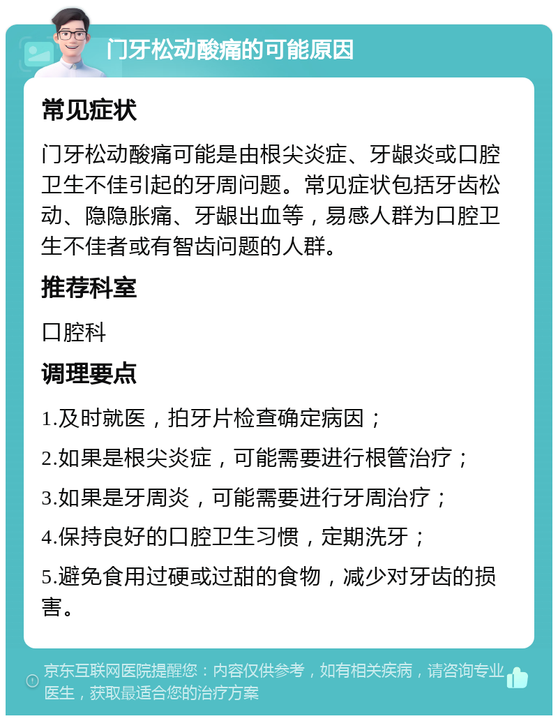 门牙松动酸痛的可能原因 常见症状 门牙松动酸痛可能是由根尖炎症、牙龈炎或口腔卫生不佳引起的牙周问题。常见症状包括牙齿松动、隐隐胀痛、牙龈出血等，易感人群为口腔卫生不佳者或有智齿问题的人群。 推荐科室 口腔科 调理要点 1.及时就医，拍牙片检查确定病因； 2.如果是根尖炎症，可能需要进行根管治疗； 3.如果是牙周炎，可能需要进行牙周治疗； 4.保持良好的口腔卫生习惯，定期洗牙； 5.避免食用过硬或过甜的食物，减少对牙齿的损害。