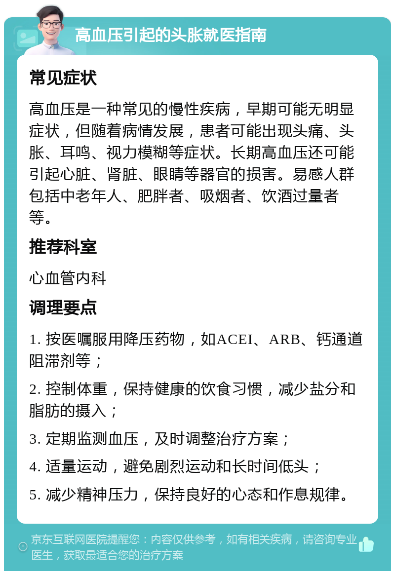 高血压引起的头胀就医指南 常见症状 高血压是一种常见的慢性疾病，早期可能无明显症状，但随着病情发展，患者可能出现头痛、头胀、耳鸣、视力模糊等症状。长期高血压还可能引起心脏、肾脏、眼睛等器官的损害。易感人群包括中老年人、肥胖者、吸烟者、饮酒过量者等。 推荐科室 心血管内科 调理要点 1. 按医嘱服用降压药物，如ACEI、ARB、钙通道阻滞剂等； 2. 控制体重，保持健康的饮食习惯，减少盐分和脂肪的摄入； 3. 定期监测血压，及时调整治疗方案； 4. 适量运动，避免剧烈运动和长时间低头； 5. 减少精神压力，保持良好的心态和作息规律。