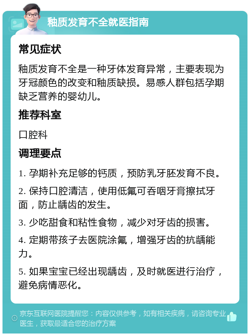 釉质发育不全就医指南 常见症状 釉质发育不全是一种牙体发育异常，主要表现为牙冠颜色的改变和釉质缺损。易感人群包括孕期缺乏营养的婴幼儿。 推荐科室 口腔科 调理要点 1. 孕期补充足够的钙质，预防乳牙胚发育不良。 2. 保持口腔清洁，使用低氟可吞咽牙膏擦拭牙面，防止龋齿的发生。 3. 少吃甜食和粘性食物，减少对牙齿的损害。 4. 定期带孩子去医院涂氟，增强牙齿的抗龋能力。 5. 如果宝宝已经出现龋齿，及时就医进行治疗，避免病情恶化。