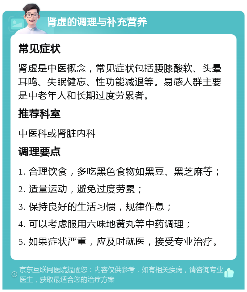 肾虚的调理与补充营养 常见症状 肾虚是中医概念，常见症状包括腰膝酸软、头晕耳鸣、失眠健忘、性功能减退等。易感人群主要是中老年人和长期过度劳累者。 推荐科室 中医科或肾脏内科 调理要点 1. 合理饮食，多吃黑色食物如黑豆、黑芝麻等； 2. 适量运动，避免过度劳累； 3. 保持良好的生活习惯，规律作息； 4. 可以考虑服用六味地黄丸等中药调理； 5. 如果症状严重，应及时就医，接受专业治疗。