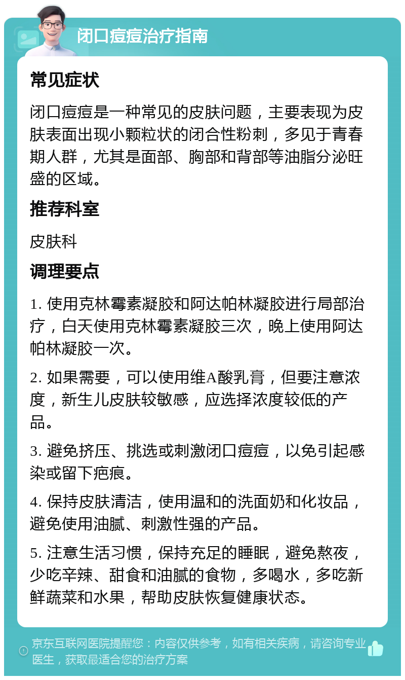 闭口痘痘治疗指南 常见症状 闭口痘痘是一种常见的皮肤问题，主要表现为皮肤表面出现小颗粒状的闭合性粉刺，多见于青春期人群，尤其是面部、胸部和背部等油脂分泌旺盛的区域。 推荐科室 皮肤科 调理要点 1. 使用克林霉素凝胶和阿达帕林凝胶进行局部治疗，白天使用克林霉素凝胶三次，晚上使用阿达帕林凝胶一次。 2. 如果需要，可以使用维A酸乳膏，但要注意浓度，新生儿皮肤较敏感，应选择浓度较低的产品。 3. 避免挤压、挑选或刺激闭口痘痘，以免引起感染或留下疤痕。 4. 保持皮肤清洁，使用温和的洗面奶和化妆品，避免使用油腻、刺激性强的产品。 5. 注意生活习惯，保持充足的睡眠，避免熬夜，少吃辛辣、甜食和油腻的食物，多喝水，多吃新鲜蔬菜和水果，帮助皮肤恢复健康状态。