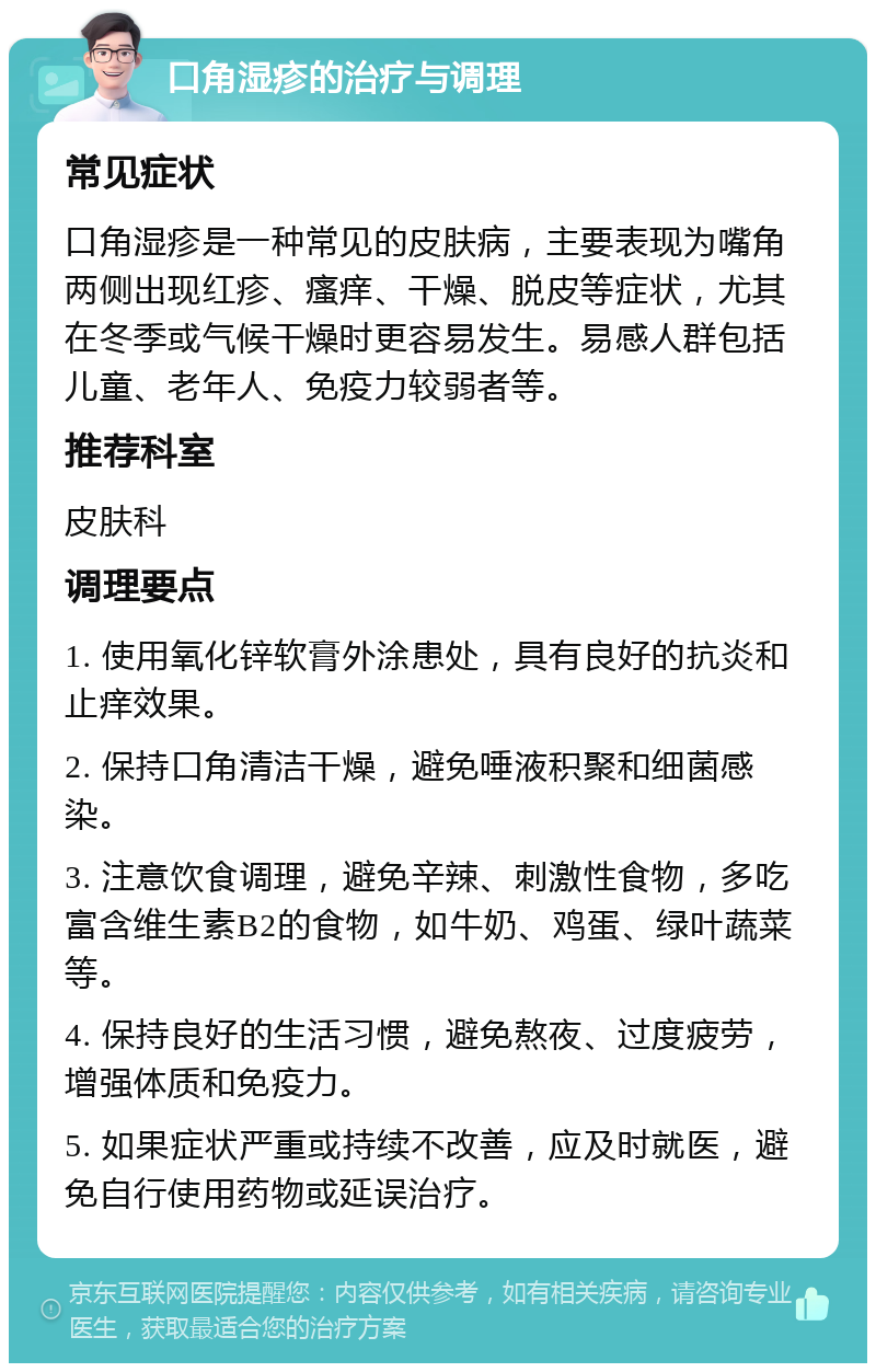 口角湿疹的治疗与调理 常见症状 口角湿疹是一种常见的皮肤病，主要表现为嘴角两侧出现红疹、瘙痒、干燥、脱皮等症状，尤其在冬季或气候干燥时更容易发生。易感人群包括儿童、老年人、免疫力较弱者等。 推荐科室 皮肤科 调理要点 1. 使用氧化锌软膏外涂患处，具有良好的抗炎和止痒效果。 2. 保持口角清洁干燥，避免唾液积聚和细菌感染。 3. 注意饮食调理，避免辛辣、刺激性食物，多吃富含维生素B2的食物，如牛奶、鸡蛋、绿叶蔬菜等。 4. 保持良好的生活习惯，避免熬夜、过度疲劳，增强体质和免疫力。 5. 如果症状严重或持续不改善，应及时就医，避免自行使用药物或延误治疗。