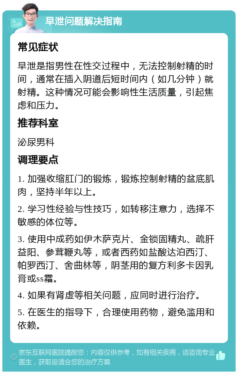 早泄问题解决指南 常见症状 早泄是指男性在性交过程中，无法控制射精的时间，通常在插入阴道后短时间内（如几分钟）就射精。这种情况可能会影响性生活质量，引起焦虑和压力。 推荐科室 泌尿男科 调理要点 1. 加强收缩肛门的锻炼，锻炼控制射精的盆底肌肉，坚持半年以上。 2. 学习性经验与性技巧，如转移注意力，选择不敏感的体位等。 3. 使用中成药如伊木萨克片、金锁固精丸、疏肝益阳、参茸鞭丸等，或者西药如盐酸达泊西汀、帕罗西汀、舍曲林等，阴茎用的复方利多卡因乳膏或ss霜。 4. 如果有肾虚等相关问题，应同时进行治疗。 5. 在医生的指导下，合理使用药物，避免滥用和依赖。