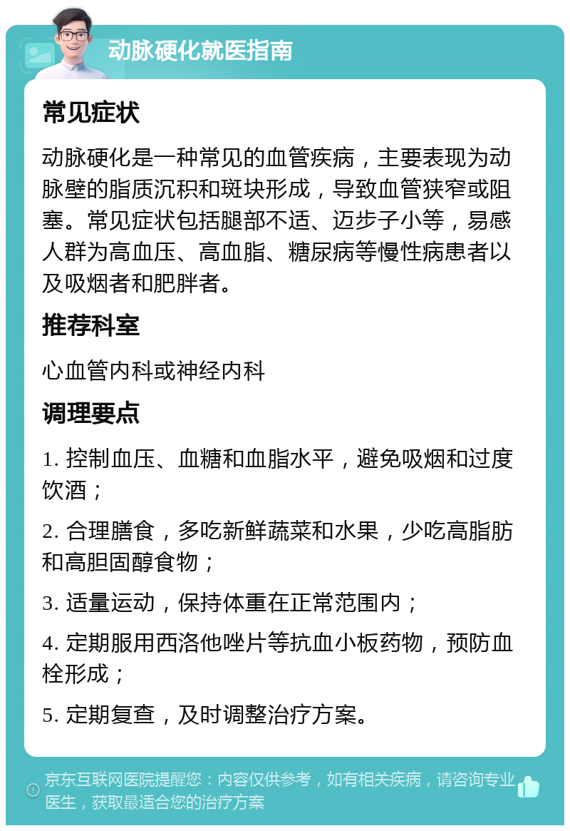 动脉硬化就医指南 常见症状 动脉硬化是一种常见的血管疾病，主要表现为动脉壁的脂质沉积和斑块形成，导致血管狭窄或阻塞。常见症状包括腿部不适、迈步子小等，易感人群为高血压、高血脂、糖尿病等慢性病患者以及吸烟者和肥胖者。 推荐科室 心血管内科或神经内科 调理要点 1. 控制血压、血糖和血脂水平，避免吸烟和过度饮酒； 2. 合理膳食，多吃新鲜蔬菜和水果，少吃高脂肪和高胆固醇食物； 3. 适量运动，保持体重在正常范围内； 4. 定期服用西洛他唑片等抗血小板药物，预防血栓形成； 5. 定期复查，及时调整治疗方案。