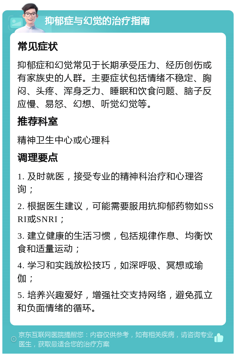 抑郁症与幻觉的治疗指南 常见症状 抑郁症和幻觉常见于长期承受压力、经历创伤或有家族史的人群。主要症状包括情绪不稳定、胸闷、头疼、浑身乏力、睡眠和饮食问题、脑子反应慢、易怒、幻想、听觉幻觉等。 推荐科室 精神卫生中心或心理科 调理要点 1. 及时就医，接受专业的精神科治疗和心理咨询； 2. 根据医生建议，可能需要服用抗抑郁药物如SSRI或SNRI； 3. 建立健康的生活习惯，包括规律作息、均衡饮食和适量运动； 4. 学习和实践放松技巧，如深呼吸、冥想或瑜伽； 5. 培养兴趣爱好，增强社交支持网络，避免孤立和负面情绪的循环。