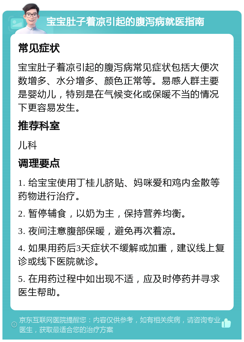 宝宝肚子着凉引起的腹泻病就医指南 常见症状 宝宝肚子着凉引起的腹泻病常见症状包括大便次数增多、水分增多、颜色正常等。易感人群主要是婴幼儿，特别是在气候变化或保暖不当的情况下更容易发生。 推荐科室 儿科 调理要点 1. 给宝宝使用丁桂儿脐贴、妈咪爱和鸡内金散等药物进行治疗。 2. 暂停辅食，以奶为主，保持营养均衡。 3. 夜间注意腹部保暖，避免再次着凉。 4. 如果用药后3天症状不缓解或加重，建议线上复诊或线下医院就诊。 5. 在用药过程中如出现不适，应及时停药并寻求医生帮助。