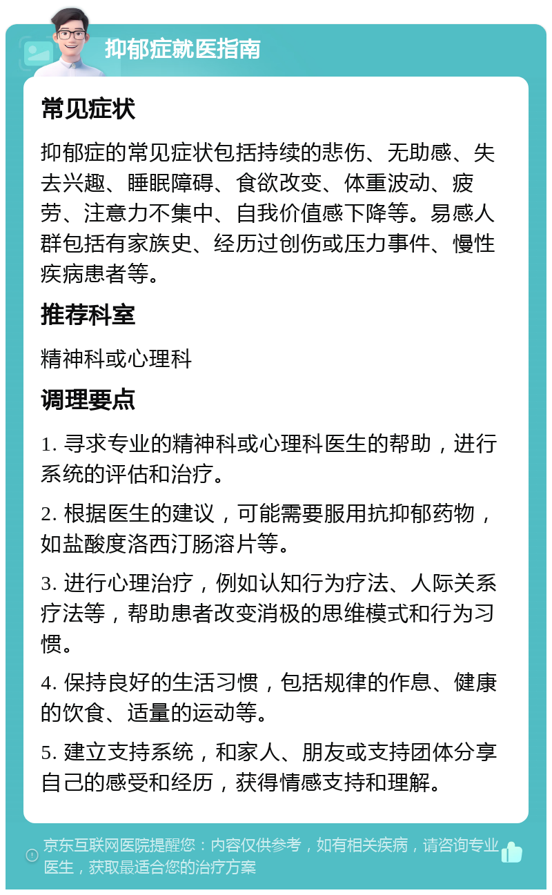 抑郁症就医指南 常见症状 抑郁症的常见症状包括持续的悲伤、无助感、失去兴趣、睡眠障碍、食欲改变、体重波动、疲劳、注意力不集中、自我价值感下降等。易感人群包括有家族史、经历过创伤或压力事件、慢性疾病患者等。 推荐科室 精神科或心理科 调理要点 1. 寻求专业的精神科或心理科医生的帮助，进行系统的评估和治疗。 2. 根据医生的建议，可能需要服用抗抑郁药物，如盐酸度洛西汀肠溶片等。 3. 进行心理治疗，例如认知行为疗法、人际关系疗法等，帮助患者改变消极的思维模式和行为习惯。 4. 保持良好的生活习惯，包括规律的作息、健康的饮食、适量的运动等。 5. 建立支持系统，和家人、朋友或支持团体分享自己的感受和经历，获得情感支持和理解。