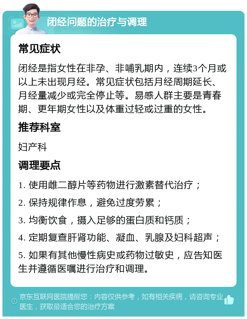 闭经问题的治疗与调理 常见症状 闭经是指女性在非孕、非哺乳期内，连续3个月或以上未出现月经。常见症状包括月经周期延长、月经量减少或完全停止等。易感人群主要是青春期、更年期女性以及体重过轻或过重的女性。 推荐科室 妇产科 调理要点 1. 使用雌二醇片等药物进行激素替代治疗； 2. 保持规律作息，避免过度劳累； 3. 均衡饮食，摄入足够的蛋白质和钙质； 4. 定期复查肝肾功能、凝血、乳腺及妇科超声； 5. 如果有其他慢性病史或药物过敏史，应告知医生并遵循医嘱进行治疗和调理。