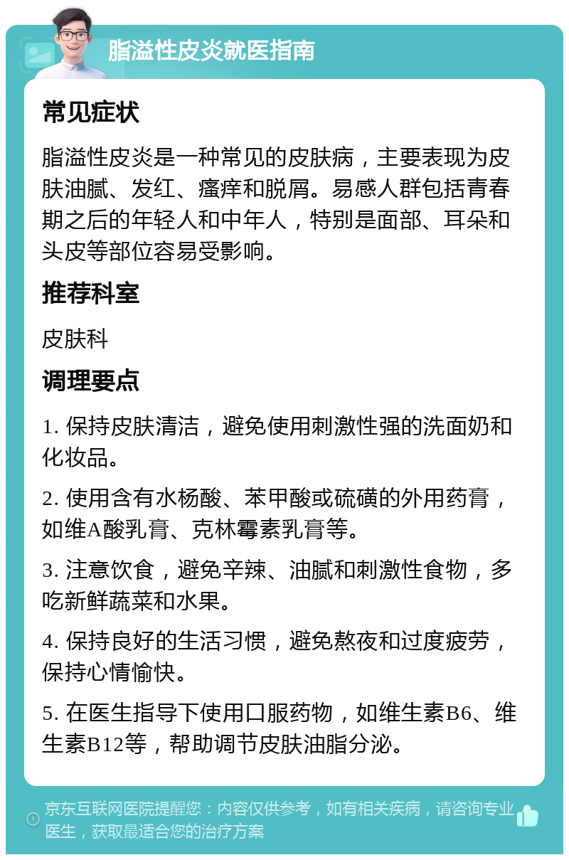 脂溢性皮炎就医指南 常见症状 脂溢性皮炎是一种常见的皮肤病，主要表现为皮肤油腻、发红、瘙痒和脱屑。易感人群包括青春期之后的年轻人和中年人，特别是面部、耳朵和头皮等部位容易受影响。 推荐科室 皮肤科 调理要点 1. 保持皮肤清洁，避免使用刺激性强的洗面奶和化妆品。 2. 使用含有水杨酸、苯甲酸或硫磺的外用药膏，如维A酸乳膏、克林霉素乳膏等。 3. 注意饮食，避免辛辣、油腻和刺激性食物，多吃新鲜蔬菜和水果。 4. 保持良好的生活习惯，避免熬夜和过度疲劳，保持心情愉快。 5. 在医生指导下使用口服药物，如维生素B6、维生素B12等，帮助调节皮肤油脂分泌。