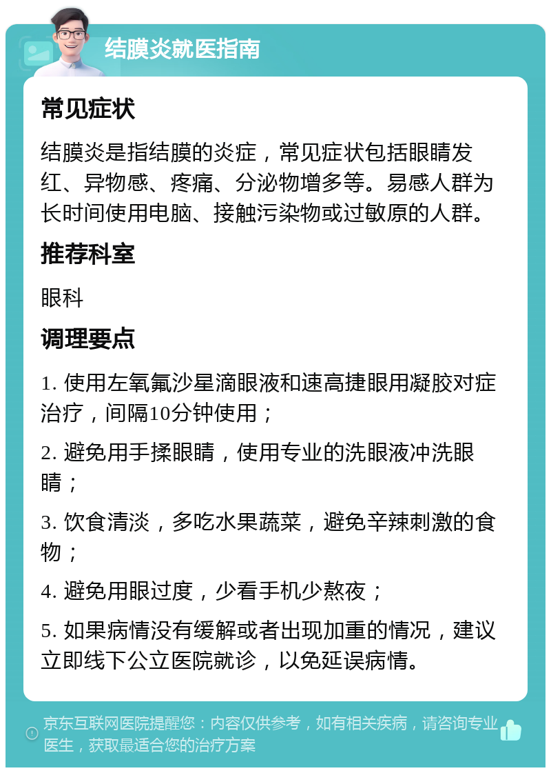 结膜炎就医指南 常见症状 结膜炎是指结膜的炎症，常见症状包括眼睛发红、异物感、疼痛、分泌物增多等。易感人群为长时间使用电脑、接触污染物或过敏原的人群。 推荐科室 眼科 调理要点 1. 使用左氧氟沙星滴眼液和速高捷眼用凝胶对症治疗，间隔10分钟使用； 2. 避免用手揉眼睛，使用专业的洗眼液冲洗眼睛； 3. 饮食清淡，多吃水果蔬菜，避免辛辣刺激的食物； 4. 避免用眼过度，少看手机少熬夜； 5. 如果病情没有缓解或者出现加重的情况，建议立即线下公立医院就诊，以免延误病情。