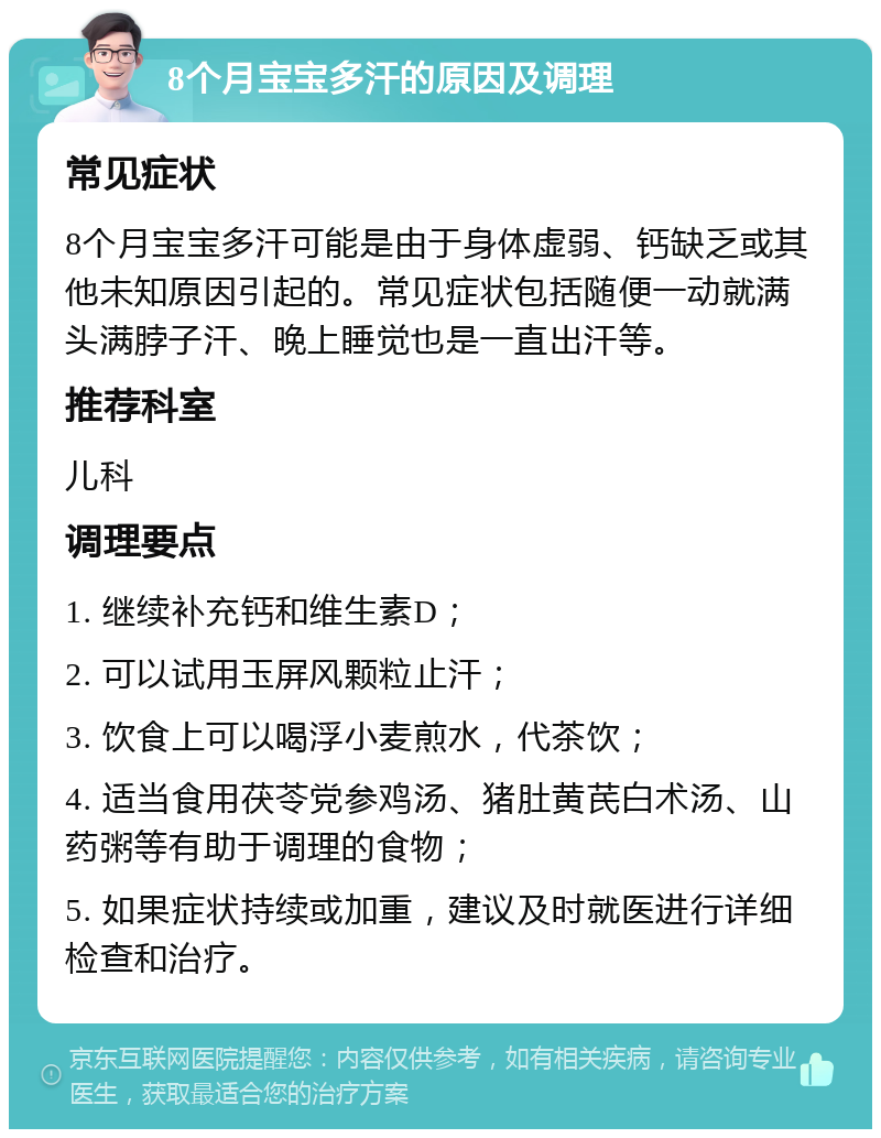 8个月宝宝多汗的原因及调理 常见症状 8个月宝宝多汗可能是由于身体虚弱、钙缺乏或其他未知原因引起的。常见症状包括随便一动就满头满脖子汗、晚上睡觉也是一直出汗等。 推荐科室 儿科 调理要点 1. 继续补充钙和维生素D； 2. 可以试用玉屏风颗粒止汗； 3. 饮食上可以喝浮小麦煎水，代茶饮； 4. 适当食用茯苓党参鸡汤、猪肚黄芪白术汤、山药粥等有助于调理的食物； 5. 如果症状持续或加重，建议及时就医进行详细检查和治疗。