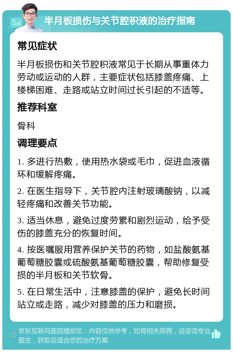 半月板损伤与关节腔积液的治疗指南 常见症状 半月板损伤和关节腔积液常见于长期从事重体力劳动或运动的人群，主要症状包括膝盖疼痛、上楼梯困难、走路或站立时间过长引起的不适等。 推荐科室 骨科 调理要点 1. 多进行热敷，使用热水袋或毛巾，促进血液循环和缓解疼痛。 2. 在医生指导下，关节腔内注射玻璃酸钠，以减轻疼痛和改善关节功能。 3. 适当休息，避免过度劳累和剧烈运动，给予受伤的膝盖充分的恢复时间。 4. 按医嘱服用营养保护关节的药物，如盐酸氨基葡萄糖胶囊或硫酸氨基葡萄糖胶囊，帮助修复受损的半月板和关节软骨。 5. 在日常生活中，注意膝盖的保护，避免长时间站立或走路，减少对膝盖的压力和磨损。