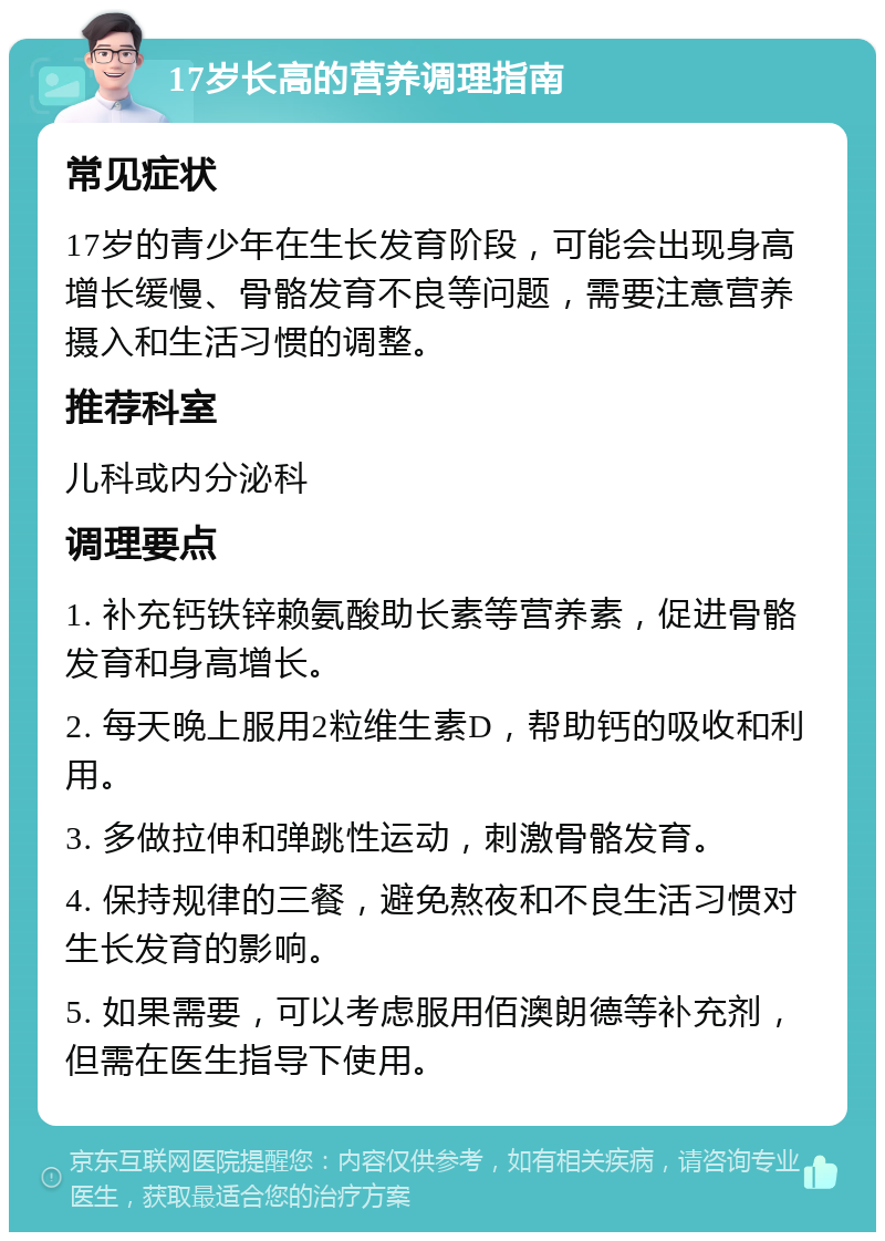 17岁长高的营养调理指南 常见症状 17岁的青少年在生长发育阶段，可能会出现身高增长缓慢、骨骼发育不良等问题，需要注意营养摄入和生活习惯的调整。 推荐科室 儿科或内分泌科 调理要点 1. 补充钙铁锌赖氨酸助长素等营养素，促进骨骼发育和身高增长。 2. 每天晚上服用2粒维生素D，帮助钙的吸收和利用。 3. 多做拉伸和弹跳性运动，刺激骨骼发育。 4. 保持规律的三餐，避免熬夜和不良生活习惯对生长发育的影响。 5. 如果需要，可以考虑服用佰澳朗德等补充剂，但需在医生指导下使用。