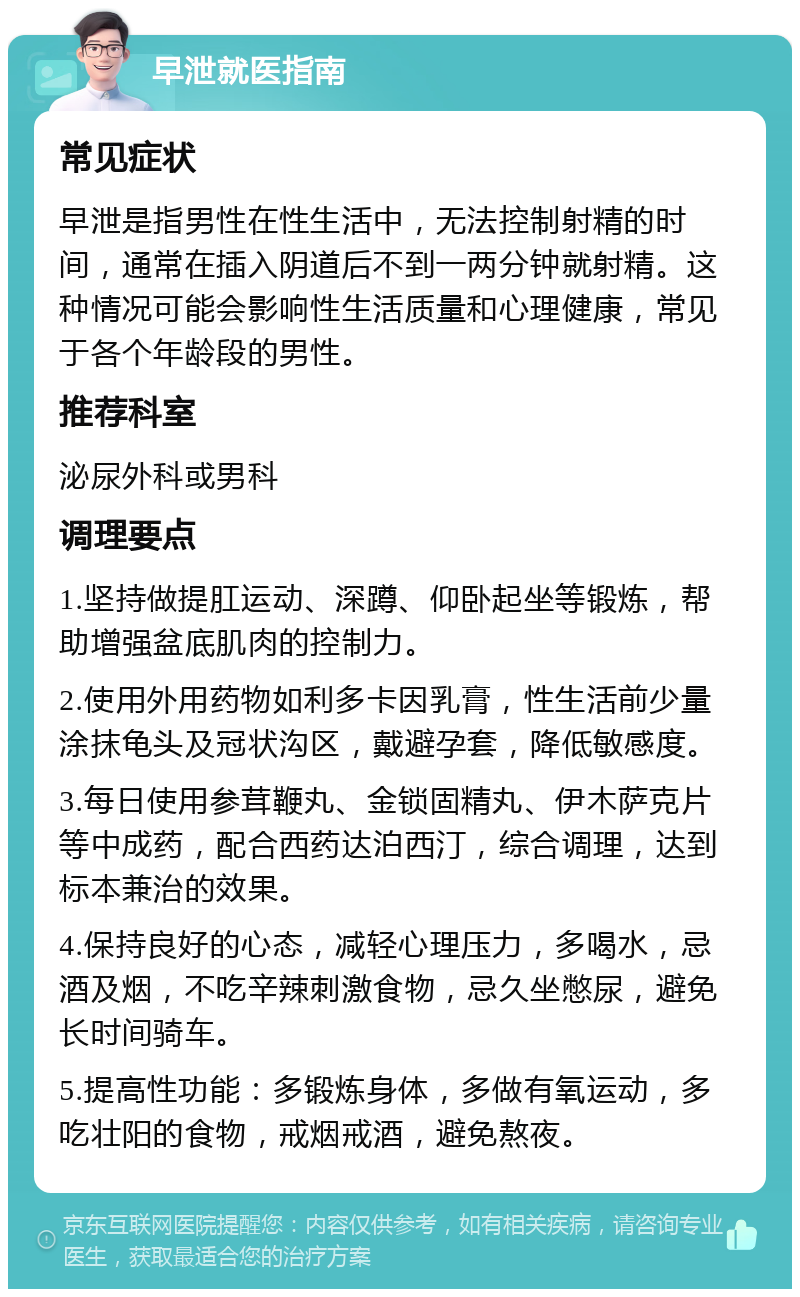 早泄就医指南 常见症状 早泄是指男性在性生活中，无法控制射精的时间，通常在插入阴道后不到一两分钟就射精。这种情况可能会影响性生活质量和心理健康，常见于各个年龄段的男性。 推荐科室 泌尿外科或男科 调理要点 1.坚持做提肛运动、深蹲、仰卧起坐等锻炼，帮助增强盆底肌肉的控制力。 2.使用外用药物如利多卡因乳膏，性生活前少量涂抹龟头及冠状沟区，戴避孕套，降低敏感度。 3.每日使用参茸鞭丸、金锁固精丸、伊木萨克片等中成药，配合西药达泊西汀，综合调理，达到标本兼治的效果。 4.保持良好的心态，减轻心理压力，多喝水，忌酒及烟，不吃辛辣刺激食物，忌久坐憋尿，避免长时间骑车。 5.提高性功能：多锻炼身体，多做有氧运动，多吃壮阳的食物，戒烟戒酒，避免熬夜。