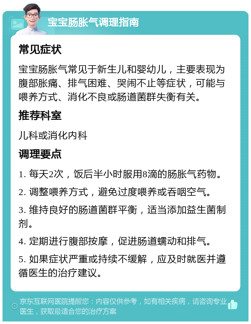 宝宝肠胀气调理指南 常见症状 宝宝肠胀气常见于新生儿和婴幼儿，主要表现为腹部胀痛、排气困难、哭闹不止等症状，可能与喂养方式、消化不良或肠道菌群失衡有关。 推荐科室 儿科或消化内科 调理要点 1. 每天2次，饭后半小时服用8滴的肠胀气药物。 2. 调整喂养方式，避免过度喂养或吞咽空气。 3. 维持良好的肠道菌群平衡，适当添加益生菌制剂。 4. 定期进行腹部按摩，促进肠道蠕动和排气。 5. 如果症状严重或持续不缓解，应及时就医并遵循医生的治疗建议。