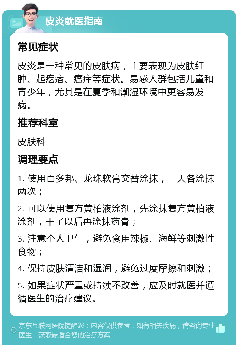 皮炎就医指南 常见症状 皮炎是一种常见的皮肤病，主要表现为皮肤红肿、起疙瘩、瘙痒等症状。易感人群包括儿童和青少年，尤其是在夏季和潮湿环境中更容易发病。 推荐科室 皮肤科 调理要点 1. 使用百多邦、龙珠软膏交替涂抹，一天各涂抹两次； 2. 可以使用复方黄柏液涂剂，先涂抹复方黄柏液涂剂，干了以后再涂抹药膏； 3. 注意个人卫生，避免食用辣椒、海鲜等刺激性食物； 4. 保持皮肤清洁和湿润，避免过度摩擦和刺激； 5. 如果症状严重或持续不改善，应及时就医并遵循医生的治疗建议。