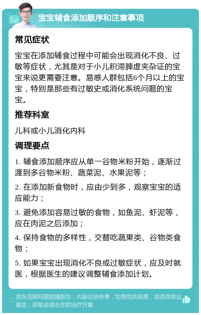 宝宝辅食添加顺序和注意事项 常见症状 宝宝在添加辅食过程中可能会出现消化不良、过敏等症状，尤其是对于小儿积滞脾虚夹杂证的宝宝来说更需要注意。易感人群包括6个月以上的宝宝，特别是那些有过敏史或消化系统问题的宝宝。 推荐科室 儿科或小儿消化内科 调理要点 1. 辅食添加顺序应从单一谷物米粉开始，逐渐过渡到多谷物米粉、蔬菜泥、水果泥等； 2. 在添加新食物时，应由少到多，观察宝宝的适应能力； 3. 避免添加容易过敏的食物，如鱼泥、虾泥等，应在肉泥之后添加； 4. 保持食物的多样性，交替吃蔬果类、谷物类食物； 5. 如果宝宝出现消化不良或过敏症状，应及时就医，根据医生的建议调整辅食添加计划。