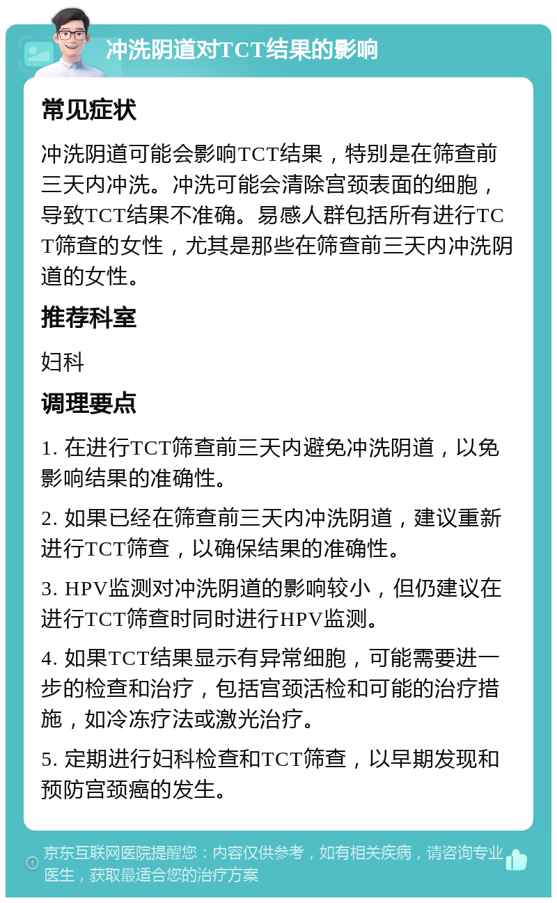 冲洗阴道对TCT结果的影响 常见症状 冲洗阴道可能会影响TCT结果，特别是在筛查前三天内冲洗。冲洗可能会清除宫颈表面的细胞，导致TCT结果不准确。易感人群包括所有进行TCT筛查的女性，尤其是那些在筛查前三天内冲洗阴道的女性。 推荐科室 妇科 调理要点 1. 在进行TCT筛查前三天内避免冲洗阴道，以免影响结果的准确性。 2. 如果已经在筛查前三天内冲洗阴道，建议重新进行TCT筛查，以确保结果的准确性。 3. HPV监测对冲洗阴道的影响较小，但仍建议在进行TCT筛查时同时进行HPV监测。 4. 如果TCT结果显示有异常细胞，可能需要进一步的检查和治疗，包括宫颈活检和可能的治疗措施，如冷冻疗法或激光治疗。 5. 定期进行妇科检查和TCT筛查，以早期发现和预防宫颈癌的发生。