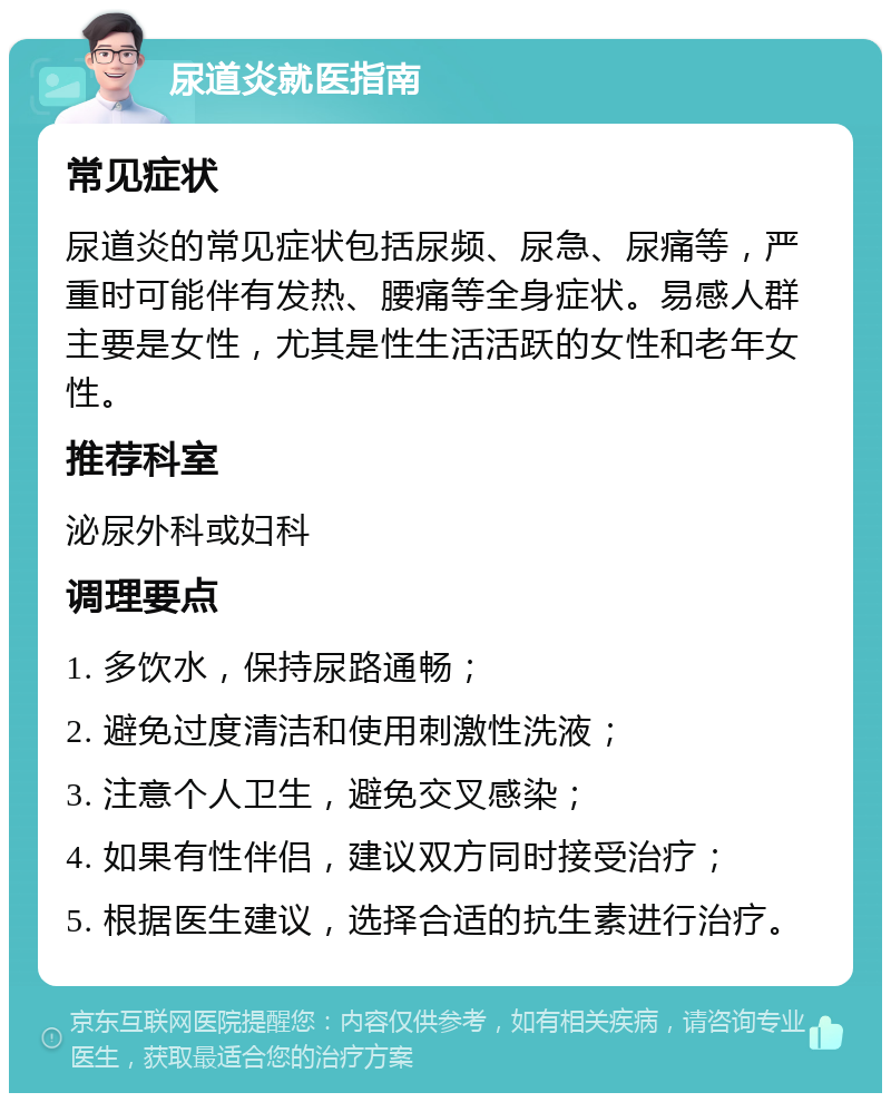 尿道炎就医指南 常见症状 尿道炎的常见症状包括尿频、尿急、尿痛等，严重时可能伴有发热、腰痛等全身症状。易感人群主要是女性，尤其是性生活活跃的女性和老年女性。 推荐科室 泌尿外科或妇科 调理要点 1. 多饮水，保持尿路通畅； 2. 避免过度清洁和使用刺激性洗液； 3. 注意个人卫生，避免交叉感染； 4. 如果有性伴侣，建议双方同时接受治疗； 5. 根据医生建议，选择合适的抗生素进行治疗。