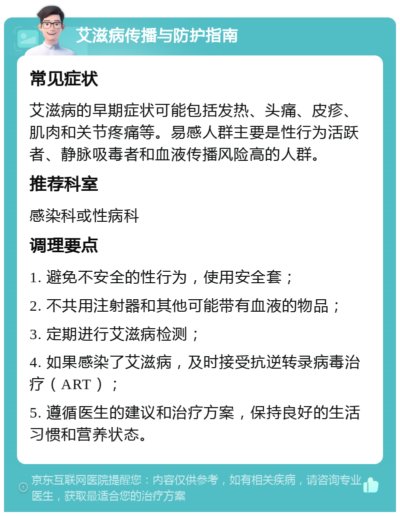 艾滋病传播与防护指南 常见症状 艾滋病的早期症状可能包括发热、头痛、皮疹、肌肉和关节疼痛等。易感人群主要是性行为活跃者、静脉吸毒者和血液传播风险高的人群。 推荐科室 感染科或性病科 调理要点 1. 避免不安全的性行为，使用安全套； 2. 不共用注射器和其他可能带有血液的物品； 3. 定期进行艾滋病检测； 4. 如果感染了艾滋病，及时接受抗逆转录病毒治疗（ART）； 5. 遵循医生的建议和治疗方案，保持良好的生活习惯和营养状态。