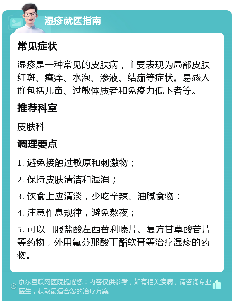 湿疹就医指南 常见症状 湿疹是一种常见的皮肤病，主要表现为局部皮肤红斑、瘙痒、水泡、渗液、结痂等症状。易感人群包括儿童、过敏体质者和免疫力低下者等。 推荐科室 皮肤科 调理要点 1. 避免接触过敏原和刺激物； 2. 保持皮肤清洁和湿润； 3. 饮食上应清淡，少吃辛辣、油腻食物； 4. 注意作息规律，避免熬夜； 5. 可以口服盐酸左西替利嗪片、复方甘草酸苷片等药物，外用氟芬那酸丁酯软膏等治疗湿疹的药物。