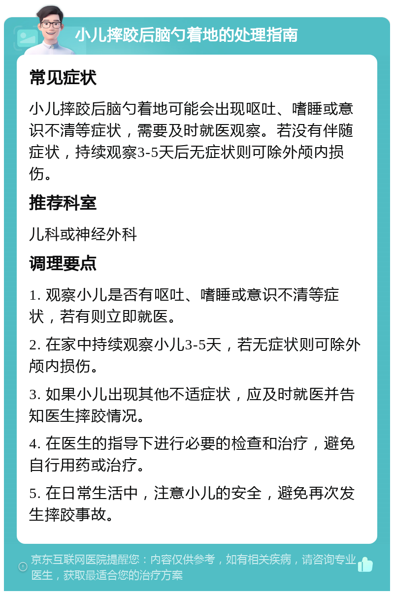 小儿摔跤后脑勺着地的处理指南 常见症状 小儿摔跤后脑勺着地可能会出现呕吐、嗜睡或意识不清等症状，需要及时就医观察。若没有伴随症状，持续观察3-5天后无症状则可除外颅内损伤。 推荐科室 儿科或神经外科 调理要点 1. 观察小儿是否有呕吐、嗜睡或意识不清等症状，若有则立即就医。 2. 在家中持续观察小儿3-5天，若无症状则可除外颅内损伤。 3. 如果小儿出现其他不适症状，应及时就医并告知医生摔跤情况。 4. 在医生的指导下进行必要的检查和治疗，避免自行用药或治疗。 5. 在日常生活中，注意小儿的安全，避免再次发生摔跤事故。