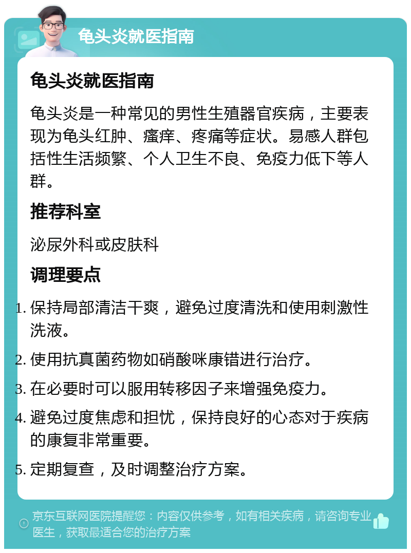 龟头炎就医指南 龟头炎就医指南 龟头炎是一种常见的男性生殖器官疾病，主要表现为龟头红肿、瘙痒、疼痛等症状。易感人群包括性生活频繁、个人卫生不良、免疫力低下等人群。 推荐科室 泌尿外科或皮肤科 调理要点 保持局部清洁干爽，避免过度清洗和使用刺激性洗液。 使用抗真菌药物如硝酸咪康错进行治疗。 在必要时可以服用转移因子来增强免疫力。 避免过度焦虑和担忧，保持良好的心态对于疾病的康复非常重要。 定期复查，及时调整治疗方案。