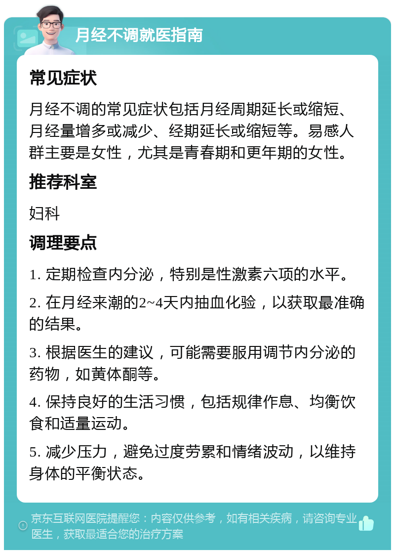 月经不调就医指南 常见症状 月经不调的常见症状包括月经周期延长或缩短、月经量增多或减少、经期延长或缩短等。易感人群主要是女性，尤其是青春期和更年期的女性。 推荐科室 妇科 调理要点 1. 定期检查内分泌，特别是性激素六项的水平。 2. 在月经来潮的2~4天内抽血化验，以获取最准确的结果。 3. 根据医生的建议，可能需要服用调节内分泌的药物，如黄体酮等。 4. 保持良好的生活习惯，包括规律作息、均衡饮食和适量运动。 5. 减少压力，避免过度劳累和情绪波动，以维持身体的平衡状态。