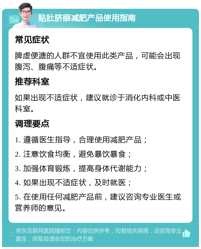 贴肚脐眼减肥产品使用指南 常见症状 脾虚便溏的人群不宜使用此类产品，可能会出现腹泻、腹痛等不适症状。 推荐科室 如果出现不适症状，建议就诊于消化内科或中医科室。 调理要点 1. 遵循医生指导，合理使用减肥产品； 2. 注意饮食均衡，避免暴饮暴食； 3. 加强体育锻炼，提高身体代谢能力； 4. 如果出现不适症状，及时就医； 5. 在使用任何减肥产品前，建议咨询专业医生或营养师的意见。