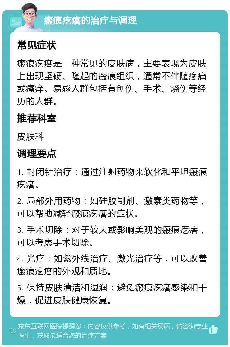 瘢痕疙瘩的治疗与调理 常见症状 瘢痕疙瘩是一种常见的皮肤病，主要表现为皮肤上出现坚硬、隆起的瘢痕组织，通常不伴随疼痛或瘙痒。易感人群包括有创伤、手术、烧伤等经历的人群。 推荐科室 皮肤科 调理要点 1. 封闭针治疗：通过注射药物来软化和平坦瘢痕疙瘩。 2. 局部外用药物：如硅胶制剂、激素类药物等，可以帮助减轻瘢痕疙瘩的症状。 3. 手术切除：对于较大或影响美观的瘢痕疙瘩，可以考虑手术切除。 4. 光疗：如紫外线治疗、激光治疗等，可以改善瘢痕疙瘩的外观和质地。 5. 保持皮肤清洁和湿润：避免瘢痕疙瘩感染和干燥，促进皮肤健康恢复。