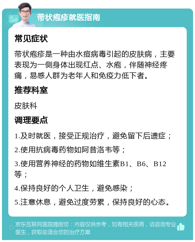 带状疱疹就医指南 常见症状 带状疱疹是一种由水痘病毒引起的皮肤病，主要表现为一侧身体出现红点、水疱，伴随神经疼痛，易感人群为老年人和免疫力低下者。 推荐科室 皮肤科 调理要点 1.及时就医，接受正规治疗，避免留下后遗症； 2.使用抗病毒药物如阿昔洛韦等； 3.使用营养神经的药物如维生素B1、B6、B12等； 4.保持良好的个人卫生，避免感染； 5.注意休息，避免过度劳累，保持良好的心态。