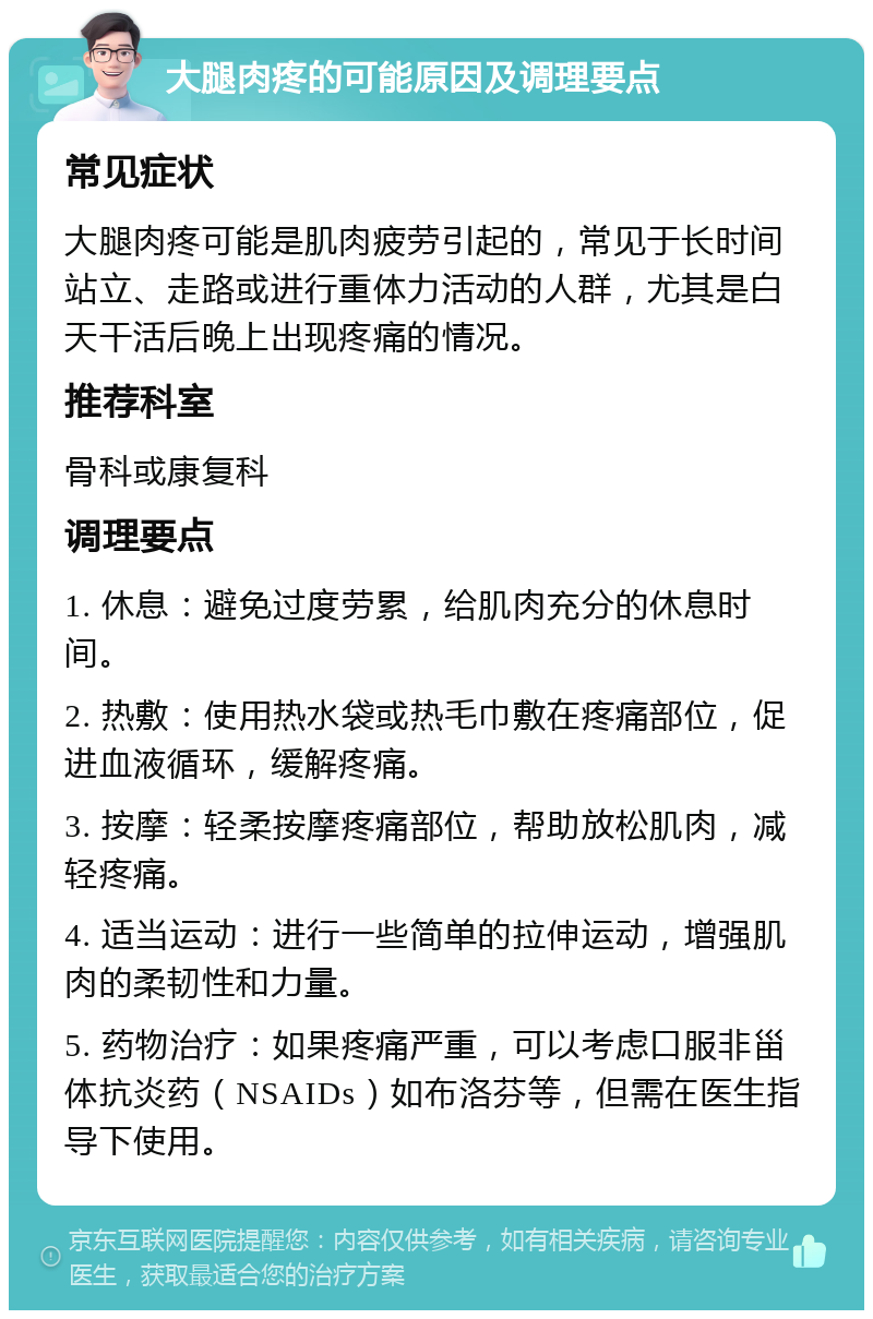 大腿肉疼的可能原因及调理要点 常见症状 大腿肉疼可能是肌肉疲劳引起的，常见于长时间站立、走路或进行重体力活动的人群，尤其是白天干活后晚上出现疼痛的情况。 推荐科室 骨科或康复科 调理要点 1. 休息：避免过度劳累，给肌肉充分的休息时间。 2. 热敷：使用热水袋或热毛巾敷在疼痛部位，促进血液循环，缓解疼痛。 3. 按摩：轻柔按摩疼痛部位，帮助放松肌肉，减轻疼痛。 4. 适当运动：进行一些简单的拉伸运动，增强肌肉的柔韧性和力量。 5. 药物治疗：如果疼痛严重，可以考虑口服非甾体抗炎药（NSAIDs）如布洛芬等，但需在医生指导下使用。