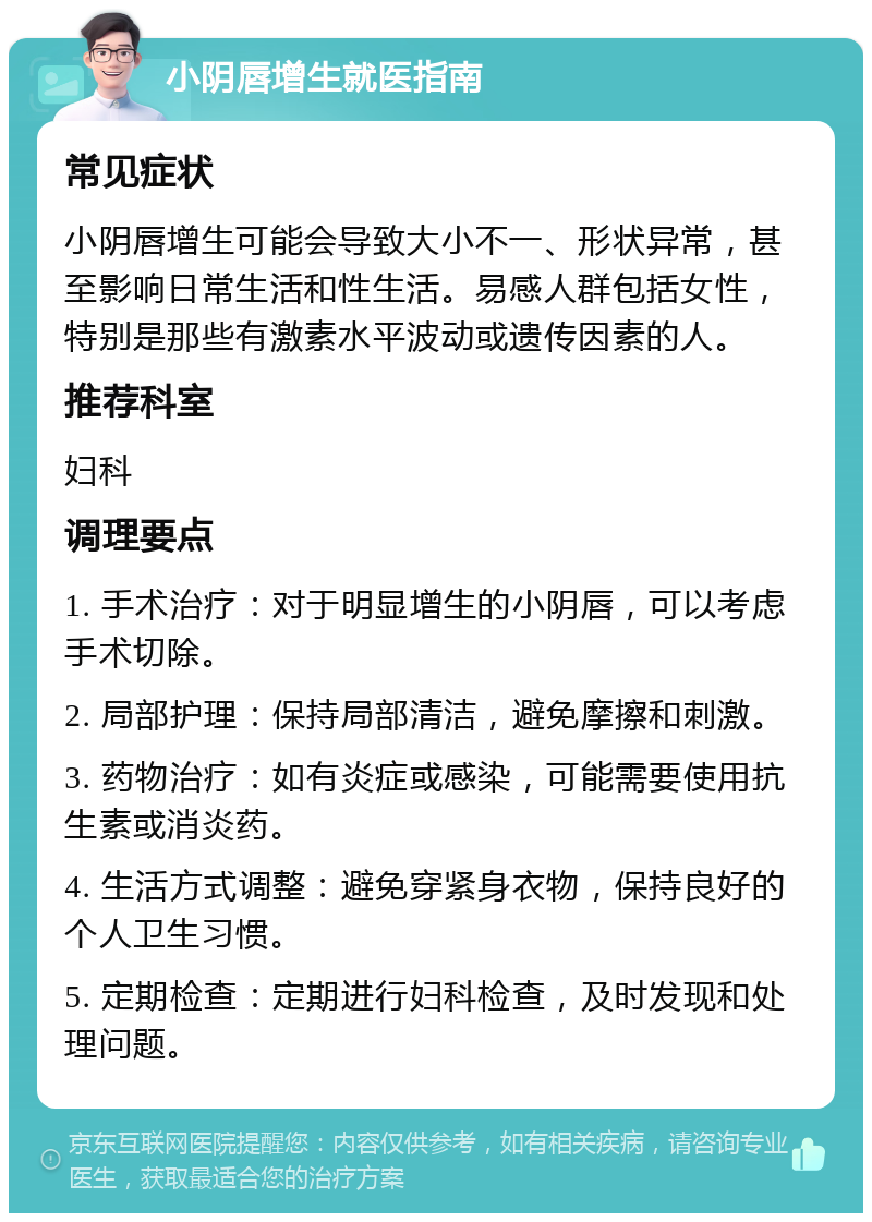 小阴唇增生就医指南 常见症状 小阴唇增生可能会导致大小不一、形状异常，甚至影响日常生活和性生活。易感人群包括女性，特别是那些有激素水平波动或遗传因素的人。 推荐科室 妇科 调理要点 1. 手术治疗：对于明显增生的小阴唇，可以考虑手术切除。 2. 局部护理：保持局部清洁，避免摩擦和刺激。 3. 药物治疗：如有炎症或感染，可能需要使用抗生素或消炎药。 4. 生活方式调整：避免穿紧身衣物，保持良好的个人卫生习惯。 5. 定期检查：定期进行妇科检查，及时发现和处理问题。