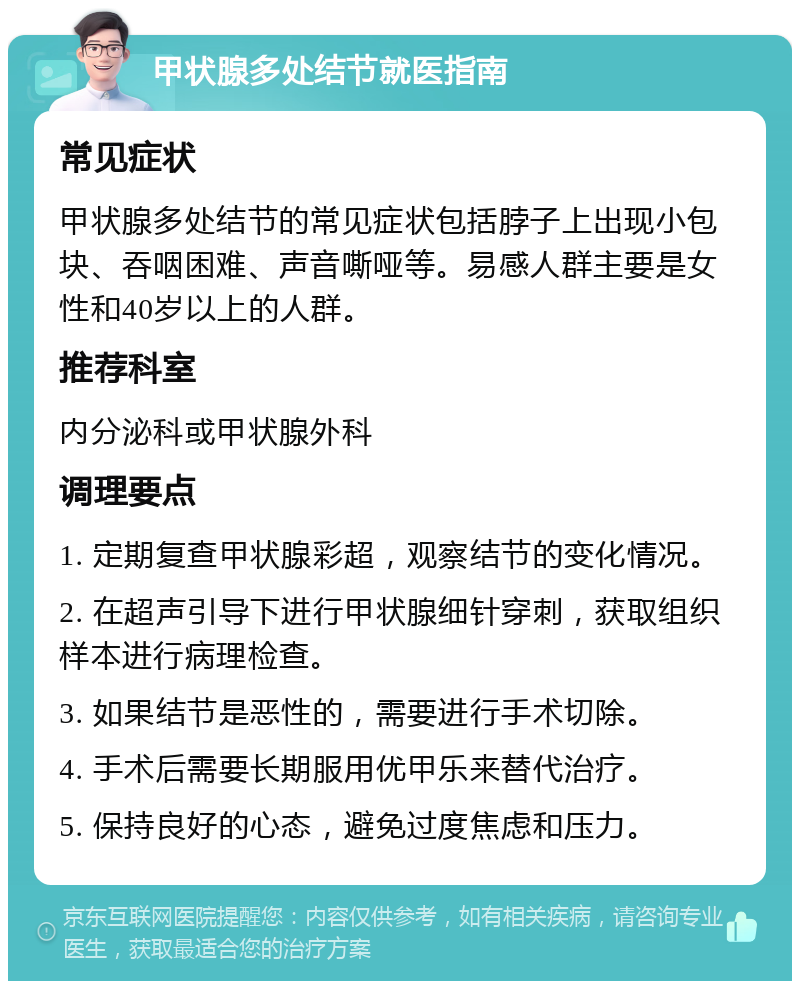 甲状腺多处结节就医指南 常见症状 甲状腺多处结节的常见症状包括脖子上出现小包块、吞咽困难、声音嘶哑等。易感人群主要是女性和40岁以上的人群。 推荐科室 内分泌科或甲状腺外科 调理要点 1. 定期复查甲状腺彩超，观察结节的变化情况。 2. 在超声引导下进行甲状腺细针穿刺，获取组织样本进行病理检查。 3. 如果结节是恶性的，需要进行手术切除。 4. 手术后需要长期服用优甲乐来替代治疗。 5. 保持良好的心态，避免过度焦虑和压力。