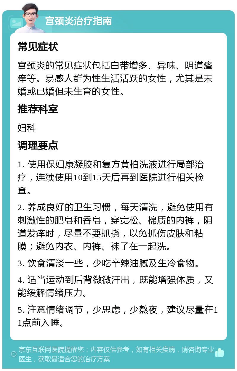 宫颈炎治疗指南 常见症状 宫颈炎的常见症状包括白带增多、异味、阴道瘙痒等。易感人群为性生活活跃的女性，尤其是未婚或已婚但未生育的女性。 推荐科室 妇科 调理要点 1. 使用保妇康凝胶和复方黄柏洗液进行局部治疗，连续使用10到15天后再到医院进行相关检查。 2. 养成良好的卫生习惯，每天清洗，避免使用有刺激性的肥皂和香皂，穿宽松、棉质的内裤，阴道发痒时，尽量不要抓挠，以免抓伤皮肤和粘膜；避免内衣、内裤、袜子在一起洗。 3. 饮食清淡一些，少吃辛辣油腻及生冷食物。 4. 适当运动到后背微微汗出，既能增强体质，又能缓解情绪压力。 5. 注意情绪调节，少思虑，少熬夜，建议尽量在11点前入睡。