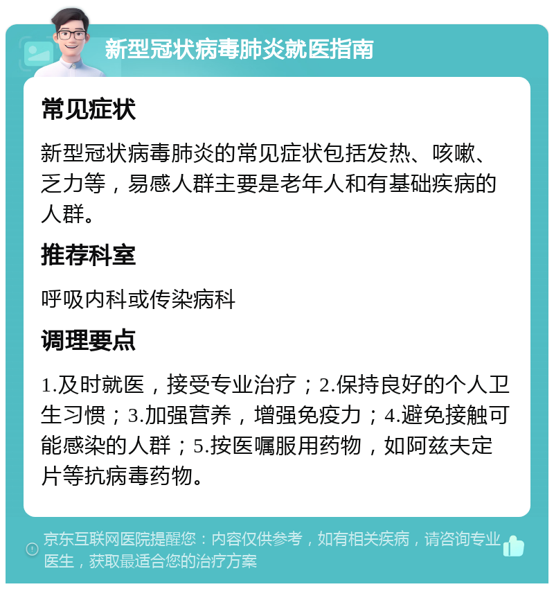 新型冠状病毒肺炎就医指南 常见症状 新型冠状病毒肺炎的常见症状包括发热、咳嗽、乏力等，易感人群主要是老年人和有基础疾病的人群。 推荐科室 呼吸内科或传染病科 调理要点 1.及时就医，接受专业治疗；2.保持良好的个人卫生习惯；3.加强营养，增强免疫力；4.避免接触可能感染的人群；5.按医嘱服用药物，如阿兹夫定片等抗病毒药物。